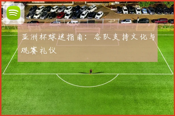 亚洲杯球迷指南:各队支持文化与观赛礼仪