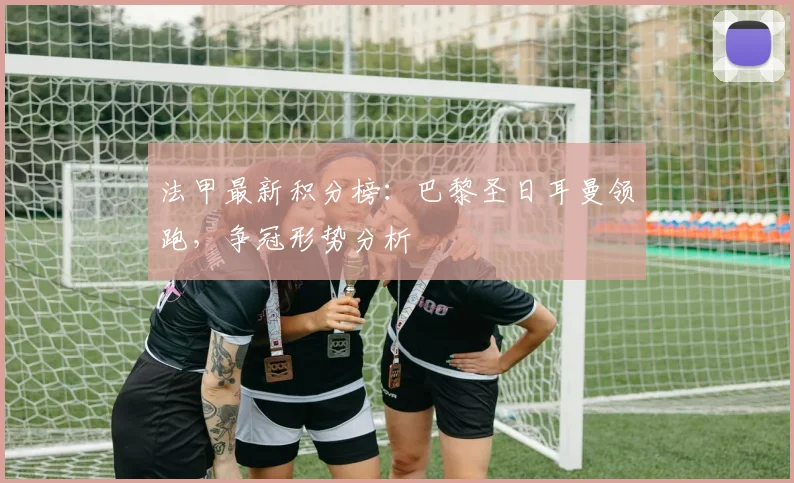 法甲最新积分榜:巴黎圣日耳曼领跑,争冠形势分析