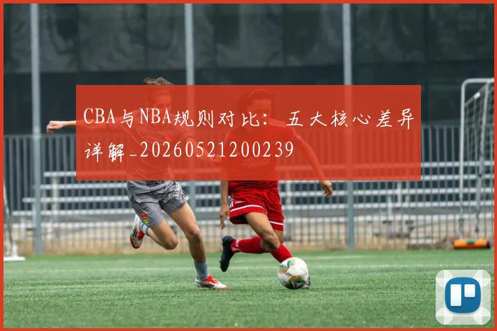 CBA与NBA规则对比:五大核心差异详解_20260521200239