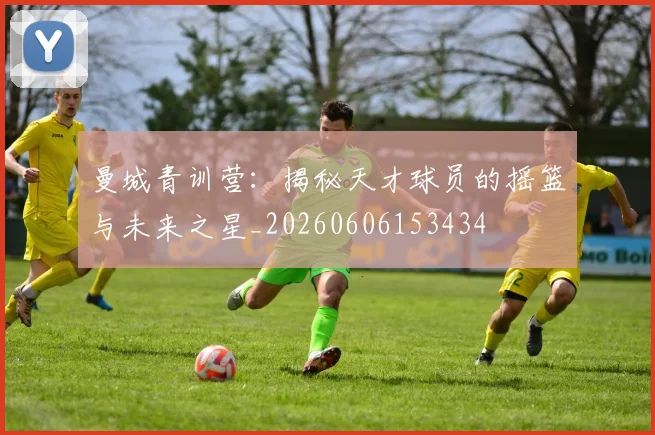曼城青训营：揭秘天才球员的摇篮与未来之星_20260606153434