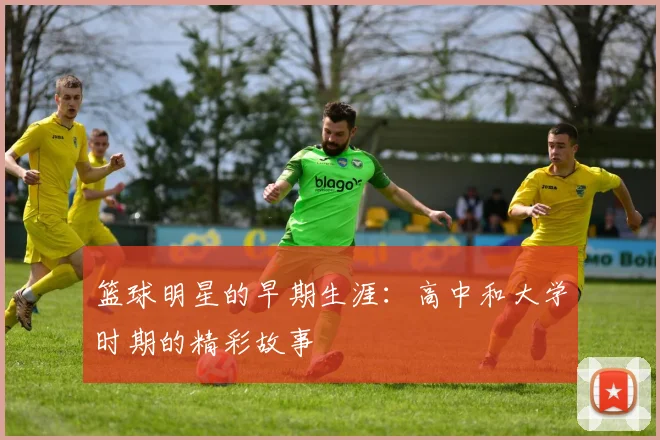 篮球明星的早期生涯:高中和大学时期的精彩故事